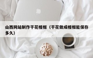 禹州山西网站制作干花相框（干花做成相框能保存多久）